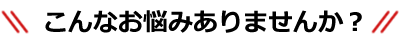 こんな悩みありませんか？