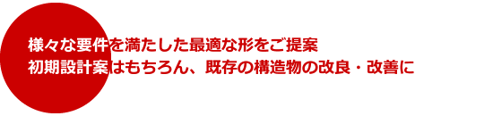 様々な要件を満たした最適な形をご提案．初期設計案はもちろん、既存の構造物の改良・改善に．